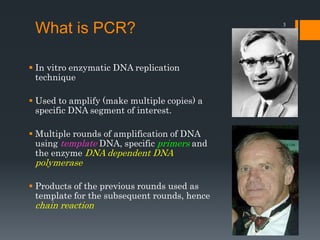 3
What is PCR?
 In vitro enzymatic DNA replication
technique
 Used to amplify (make multiple copies) a
specific DNA segment of interest.
 Multiple rounds of amplification of DNA
using template DNA, specific primers and
the enzyme DNA dependent DNA
polymerase
 Products of the previous rounds used as
template for the subsequent rounds, hence
chain reaction
 