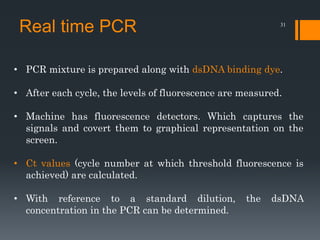 31
• PCR mixture is prepared along with dsDNA binding dye.
• After each cycle, the levels of fluorescence are measured.
• Machine has fluorescence detectors. Which captures the
signals and covert them to graphical representation on the
screen.
• Ct values (cycle number at which threshold fluorescence is
achieved) are calculated.
• With reference to a standard dilution, the dsDNA
concentration in the PCR can be determined.
Real time PCR
 