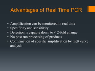 Advantages of Real Time PCR
• Amplification can be monitored in real time
• Specificity and sensitivity
• Detection is capable down to < 2-fold change
• No post run processing of products
• Confirmation of specific amplification by melt curve
analysis
 