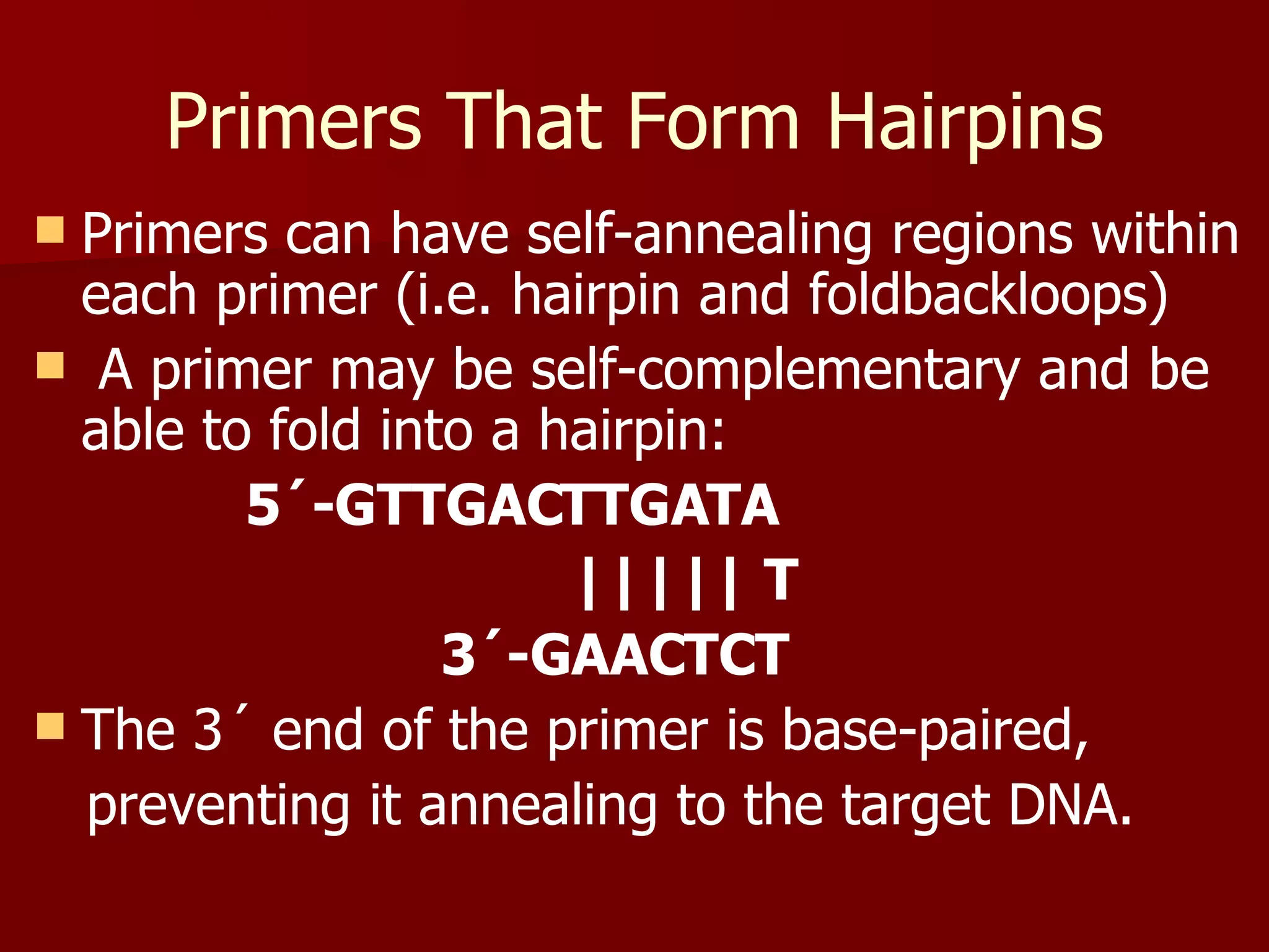 Primers That Form Hairpins Primers can have self-annealing regions within each primer (i.e. hairpin and foldbackloops) A primer may be self-complementary and be able to fold into a hairpin:  5´-GTTGACTTGATA ||||| T 3´-GAACTCT The 3´ end of the primer is base-paired,  preventing it annealing to the target DNA. 