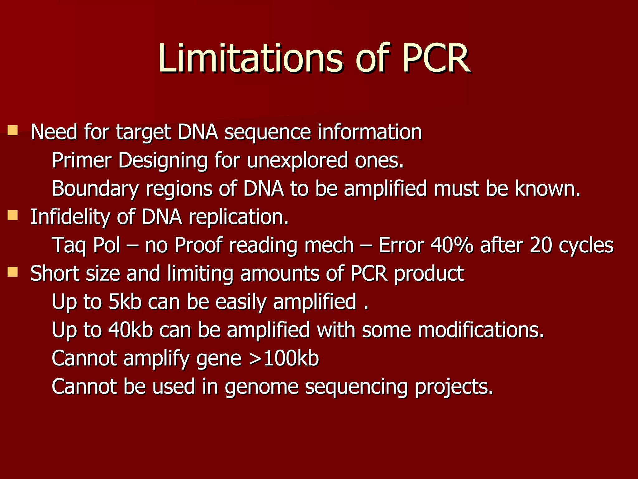 Limitations of PCR Need for target DNA sequence information Primer Designing for unexplored ones. Boundary regions of DNA to be amplified must be known. Infidelity of DNA replication. Taq Pol – no Proof reading mech – Error 40% after 20 cycles Short size and limiting amounts of PCR product  Up to 5kb can be easily amplified . Up to 40kb can be amplified with some modifications. Cannot amplify gene >100kb Cannot be used in genome sequencing projects. 