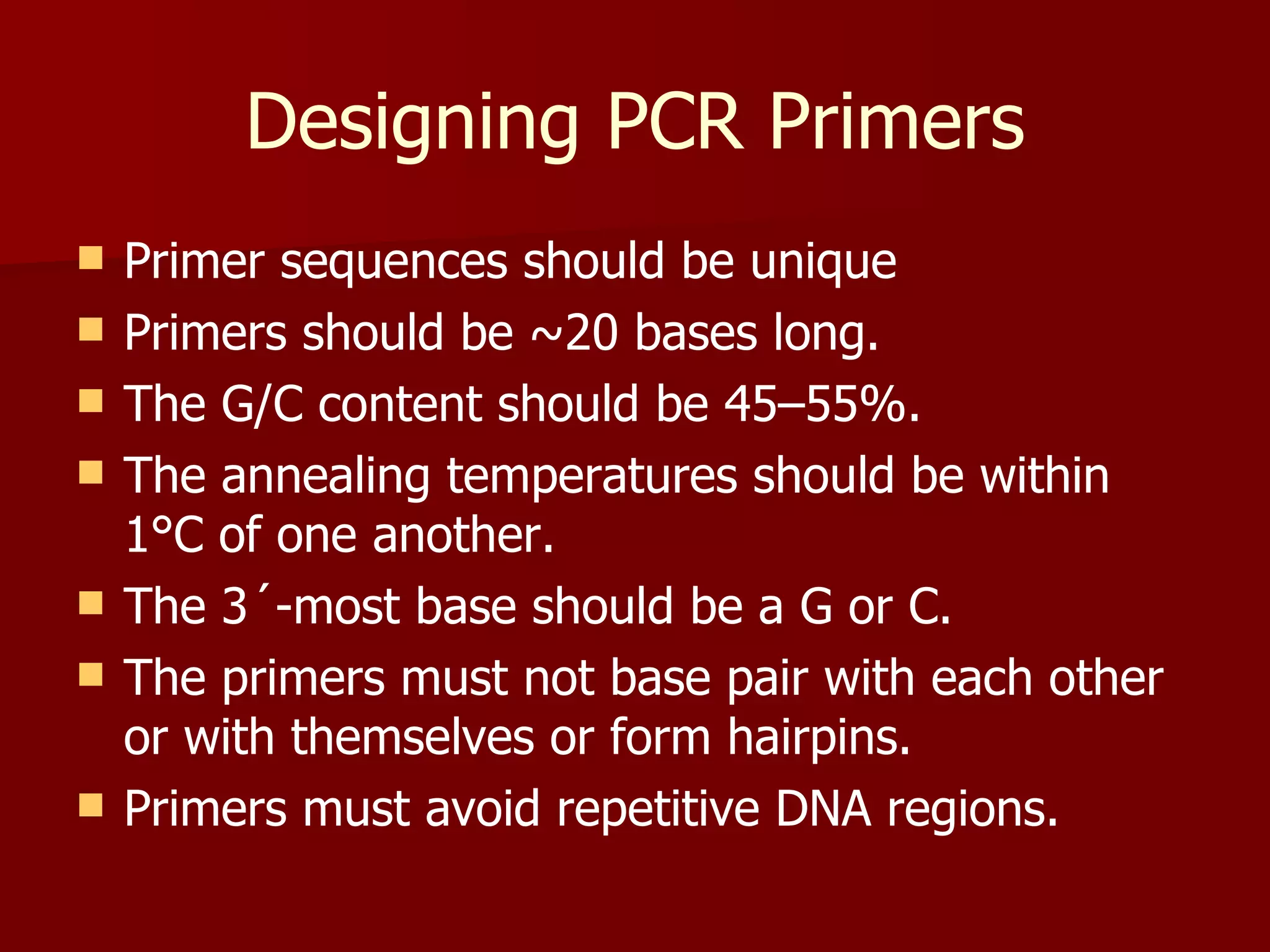 Designing PCR Primers Primer sequences should be unique Primers should be ~20 bases long. The G/C content should be 45–55%. The annealing temperatures should be within 1°C of one another. The 3´-most base should be a G or C. The primers must not base pair with each other or with themselves or form hairpins. Primers must avoid repetitive DNA regions. 