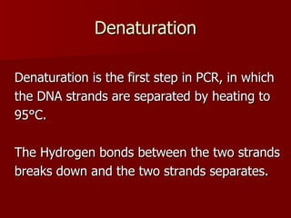 Denaturation Denaturation is the first step in PCR, in which the DNA strands are separated by heating to 95°C.  The Hydrogen bonds between the two strands breaks down and the two strands separates. 