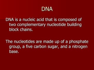 DNA DNA is a nucleic acid that is composed of two complementary nucleotide building block chains. The nucleotides are made up of a phosphate group, a five carbon sugar, and a nitrogen base. 