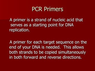PCR Primers A primer is a strand of nucleic acid that  serves as a starting point for DNA replication.  A primer for each target sequence on the end of your DNA is needed.  This allows both strands to be copied simultaneously in both forward and reverse directions. 