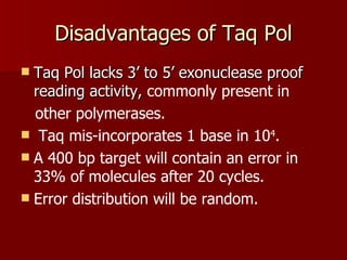 Disadvantages of Taq Pol Taq Pol lacks 3’ to 5’ exonuclease proof reading activity,  commonly present in other polymerases. Taq   mis-incorporates 1 base in 10 4 . A 400 bp target will contain an error in 33% of molecules after 20 cycles. Error distribution will be random. 