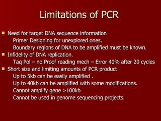 Limitations of PCR Need for target DNA sequence information Primer Designing for unexplored ones. Boundary regions of DNA to be amplified must be known. Infidelity of DNA replication. Taq Pol – no Proof reading mech – Error 40% after 20 cycles Short size and limiting amounts of PCR product  Up to 5kb can be easily amplified . Up to 40kb can be amplified with some modifications. Cannot amplify gene >100kb Cannot be used in genome sequencing projects. 