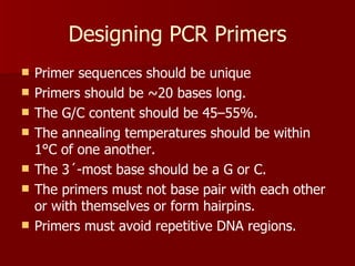 Designing PCR Primers Primer sequences should be unique Primers should be ~20 bases long. The G/C content should be 45–55%. The annealing temperatures should be within 1°C of one another. The 3´-most base should be a G or C. The primers must not base pair with each other or with themselves or form hairpins. Primers must avoid repetitive DNA regions. 