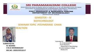 SEMESTER – IV
BIOTECHNOLOGY
SEMINAR TOPIC :POLYMERASE CHAIN
REACTION
SUBMITTED BY,
M. RESHMA
II M.SC MICROBIOLOGY
REG NO : 20201232516117
Submitted to:
Dr .G.Ramanathan ,
PG & Research
Department of Microbiology
Sri paramakalyani college
Alwakurichi
 
