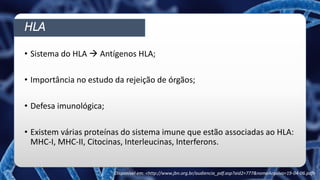 HLA
• Sistema do HLA  Antígenos HLA;
• Importância no estudo da rejeição de órgãos;
• Defesa imunológica;
• Existem várias proteínas do sistema imune que estão associadas ao HLA:
MHC-I, MHC-II, Citocinas, Interleucinas, Interferons.
Disponível em: <http://www.jbn.org.br/audiencia_pdf.asp?aid2=777&nomeArquivo=19-04-06.pdf>
 