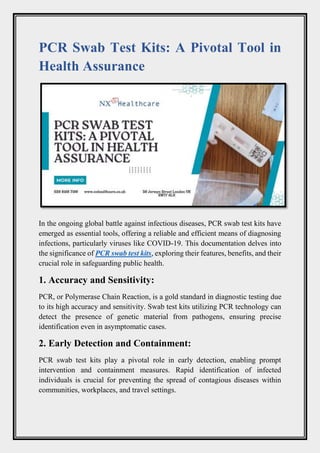 PCR Swab Test Kits: A Pivotal Tool in
Health Assurance
In the ongoing global battle against infectious diseases, PCR swab test kits have
emerged as essential tools, offering a reliable and efficient means of diagnosing
infections, particularly viruses like COVID-19. This documentation delves into
the significance of PCR swab test kits, exploring their features, benefits, and their
crucial role in safeguarding public health.
1. Accuracy and Sensitivity:
PCR, or Polymerase Chain Reaction, is a gold standard in diagnostic testing due
to its high accuracy and sensitivity. Swab test kits utilizing PCR technology can
detect the presence of genetic material from pathogens, ensuring precise
identification even in asymptomatic cases.
2. Early Detection and Containment:
PCR swab test kits play a pivotal role in early detection, enabling prompt
intervention and containment measures. Rapid identification of infected
individuals is crucial for preventing the spread of contagious diseases within
communities, workplaces, and travel settings.
 
