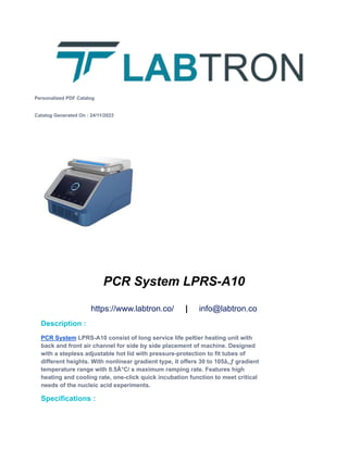 Personalized PDF Catalog
Catalog Generated On : 24/11/2023
PCR System LPRS-A10
https://www.labtron.co/ | info@labtron.co
Description :
PCR System LPRS-A10 consist of long service life peltier heating unit with
back and front air channel for side by side placement of machine. Designed
with a stepless adjustable hot lid with pressure-protection to fit tubes of
different heights. With nonlinear gradient type, it offers 30 to 105â„ƒ gradient
temperature range with 0.5Â°C/ s maximum ramping rate. Features high
heating and cooling rate, one-click quick incubation function to meet critical
needs of the nucleic acid experiments.
Specifications :
 