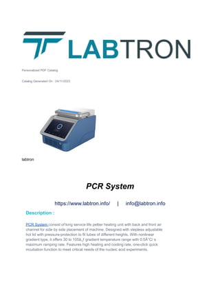 Personalized PDF Catalog
Catalog Generated On : 24/11/2023
labtron
PCR System
https://www.labtron.info/ | info@labtron.info
Description :
PCR System consist of long service life peltier heating unit with back and front air
channel for side by side placement of machine. Designed with stepless adjustable
hot lid with pressure-protection to fit tubes of different heights. With nonlinear
gradient type, it offers 30 to 105â„ƒ gradient temperature range with 0.5Â°C/ s
maximum ramping rate. Features high heating and cooling rate, one-click quick
incubation function to meet critical needs of the nucleic acid experiments.
 