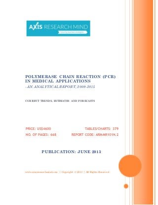 www.axisresearchmind.com | Copyright © 2013 | All Rights Reserved
POLYMERASE CHAIN REACTION (PCR)
IN MEDICAL APPLICATIONS
- AN ANALYTICAL REPORT, 2009-2015
CURRENT TRENDS, ESTIMATES AND FORECASTS
PRICE: US$4600
NO. OF PAGES: 668
TABLES/CHARTS: 379
REPORT CODE: ARMMR101N.2
PUBLICATION: JUNE 2013
 