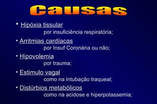 Causas Hipóxia tissular por insuficiência respiratória; Arritmias cardíacas por Insuf Coronária ou não; Hipovolemia por trauma; Estimulo vagal como na intubação traqueal; Distúrbios metabólicos como na acidose e hiperpotassemia; 