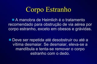 Corpo Estranho A manobra de Heimlich é o tratamento recomendado para obstrução de via aérea por corpo estranho, exceto em obesos e grávidas. Deve ser repetida até desobstruir ou até a vítima desmaiar. Se desmaiar, eleva-se a mandíbula e tenta-se remover o corpo estranho com o dedo. 