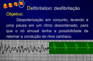 D efibrilation: desfibrilação Objetivo:   Despolarização em conjunto, levando a uma pausa em um ritmo desordenado, para que o nó sinusal tenha a possibilidade de retomar a condução do rimo cardíaco.  A  B  C  D 