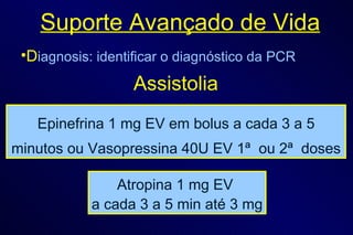 Suporte Avançado de Vida D iagnosis: identificar o diagnóstico da PCR Epinefrina 1 mg EV em bolus a cada 3 a 5 minutos ou Vasopressina 40U EV 1ª  ou 2ª  doses Atropina 1 mg EV  a cada 3 a 5 min até 3 mg Assistolia 
