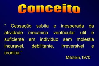 Conceito “  Cessação subita e inesperada da atividade mecanica ventricular util e suficiente em individuo sem molestia incuravel, debilitante, irreversivel e cronica.”   Milstein,1970 