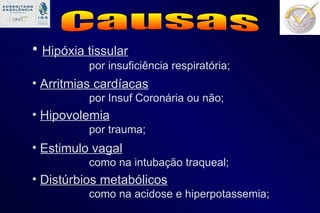Causas Hipóxia tissular por insuficiência respiratória; Arritmias cardíacas por Insuf Coronária ou não; Hipovolemia por trauma; Estimulo vagal como na intubação traqueal; Distúrbios metabólicos como na acidose e hiperpotassemia; 