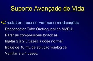 Suporte Avançado de Vida C irculation: acesso venoso e medicações Desconectar Tubo Orotraqueal do AMBU; Parar as compressões torácicas; Injetar 2 a 2,5 vezes a dose normal; Bolus de 10 mL de solução fisiológica; Ventilar 3 a 4 vezes. 