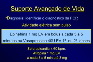 Suporte Avançado de Vida D iagnosis: identificar o diagnóstico da PCR Atividade elétrica sem pulso Se bradicardia    60 bpm,  Atropina 1 mg EV  a cada 3 a 5 min até 3 mg Epinefrina 1 mg EV em bolus a cada 3 a 5 minutos ou Vasopressina 40U EV 1ª  ou 2ª  doses 