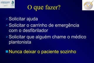 O  que  fazer? Solicitar ajuda  Solicitar o carrinho de emergência com o desfibrilador Solicitar que alguém chame o médico plantonista Nunca deixar o paciente sozinho 