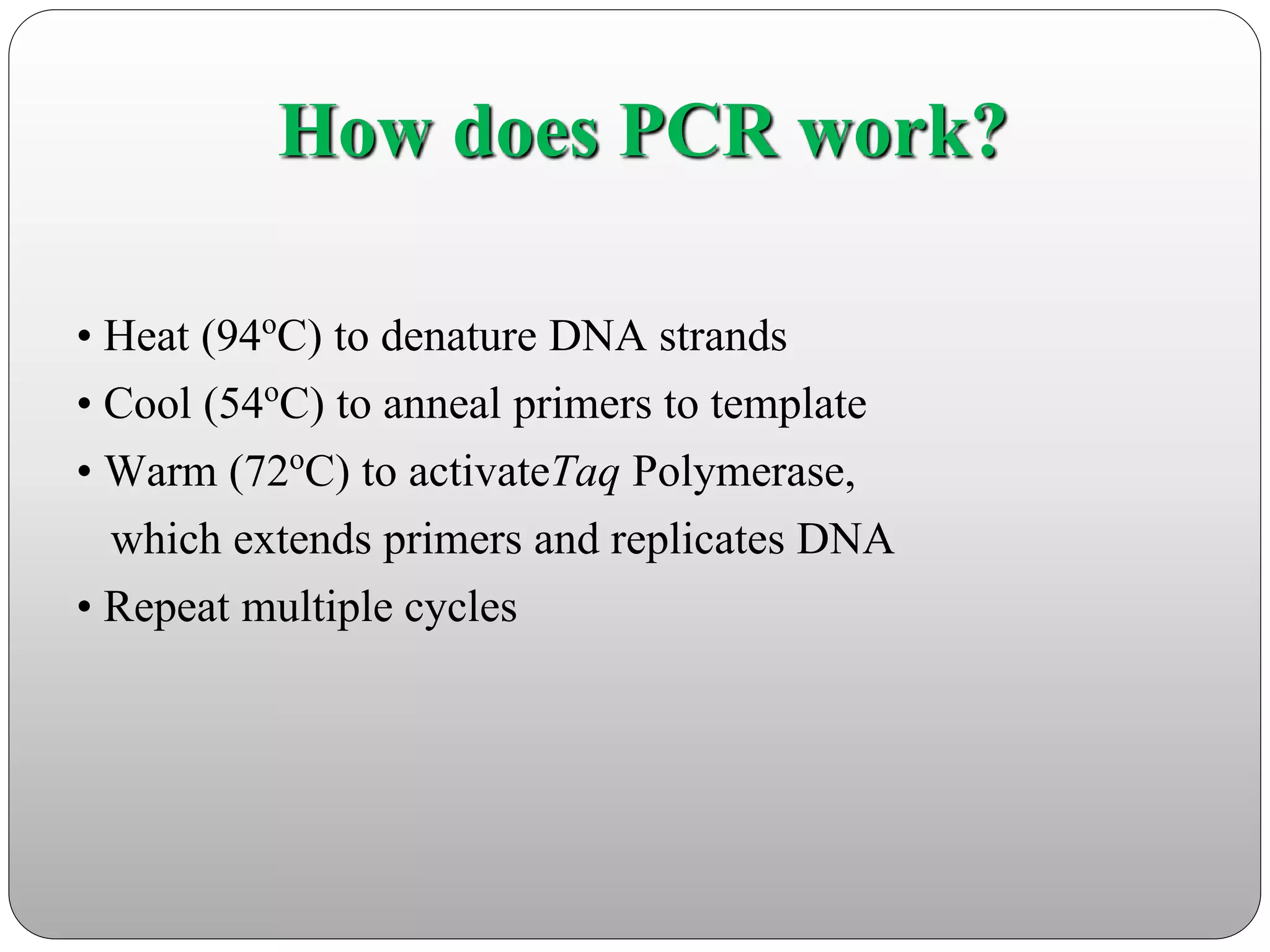 How does PCR work?
• Heat (94oC) to denature DNA strands
• Cool (54oC) to anneal primers to template
• Warm (72oC) to activateTaq Polymerase,
which extends primers and replicates DNA
• Repeat multiple cycles
 