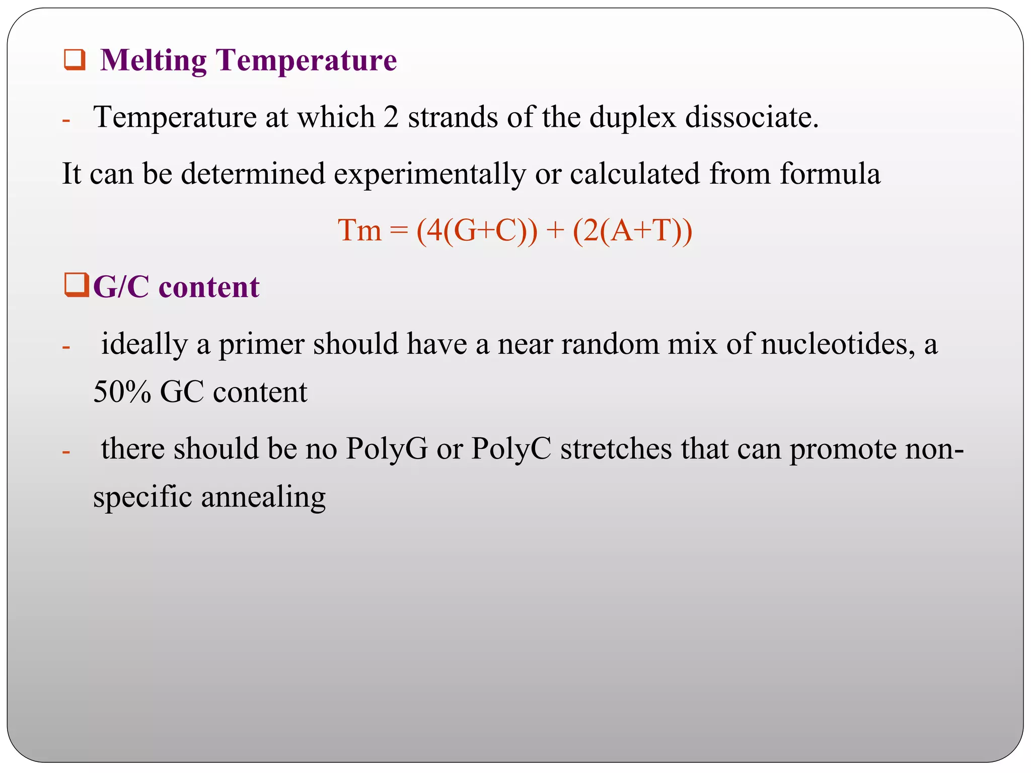  Melting Temperature
- Temperature at which 2 strands of the duplex dissociate.
It can be determined experimentally or calculated from formula
Tm = (4(G+C)) + (2(A+T))
G/C content
- ideally a primer should have a near random mix of nucleotides, a
50% GC content
- there should be no PolyG or PolyC stretches that can promote non-
specific annealing
 