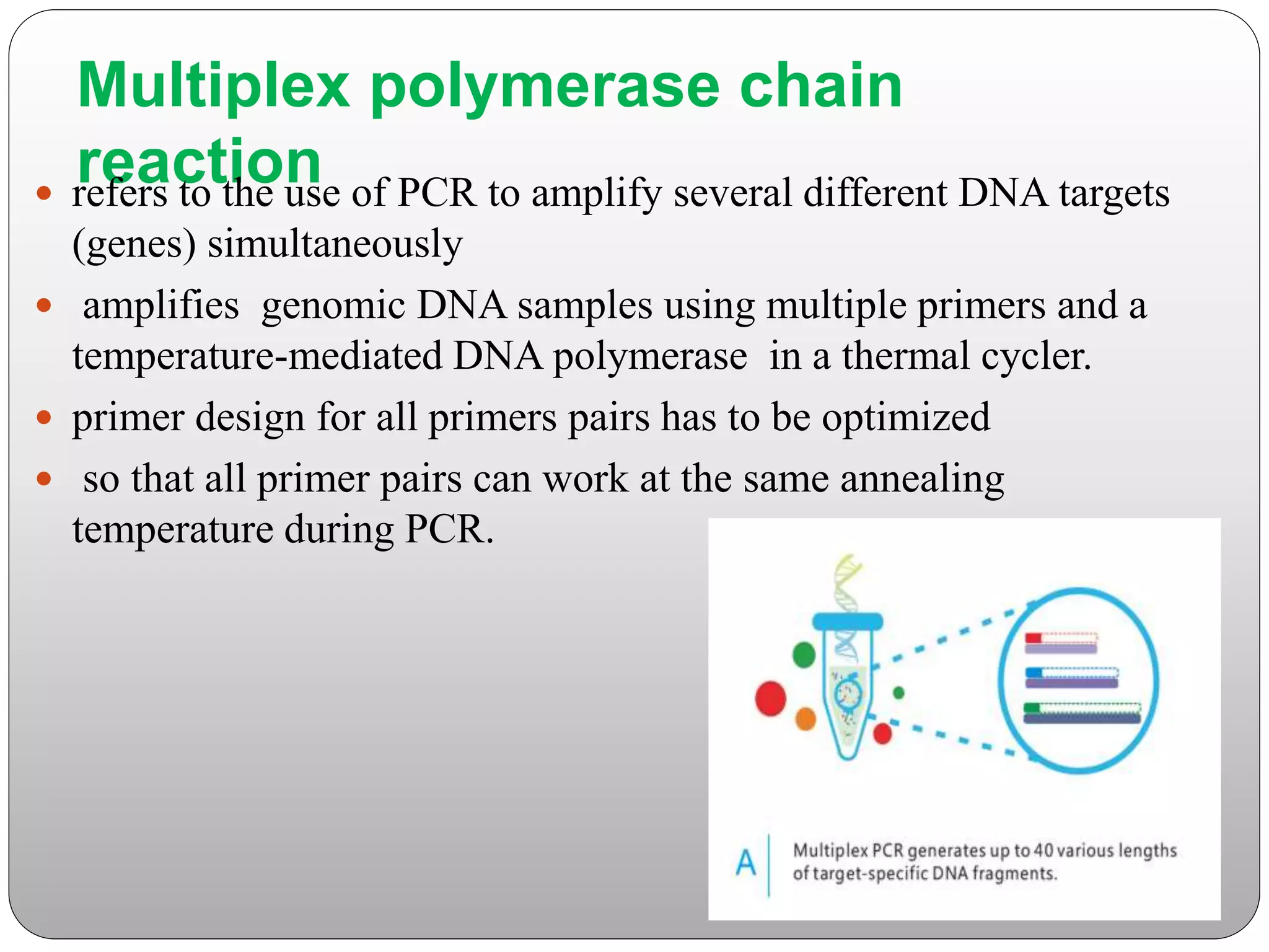 Multiplex polymerase chain
reaction
 refers to the use of PCR to amplify several different DNA targets
(genes) simultaneously
 amplifies genomic DNA samples using multiple primers and a
temperature-mediated DNA polymerase in a thermal cycler.
 primer design for all primers pairs has to be optimized
 so that all primer pairs can work at the same annealing
temperature during PCR.
 