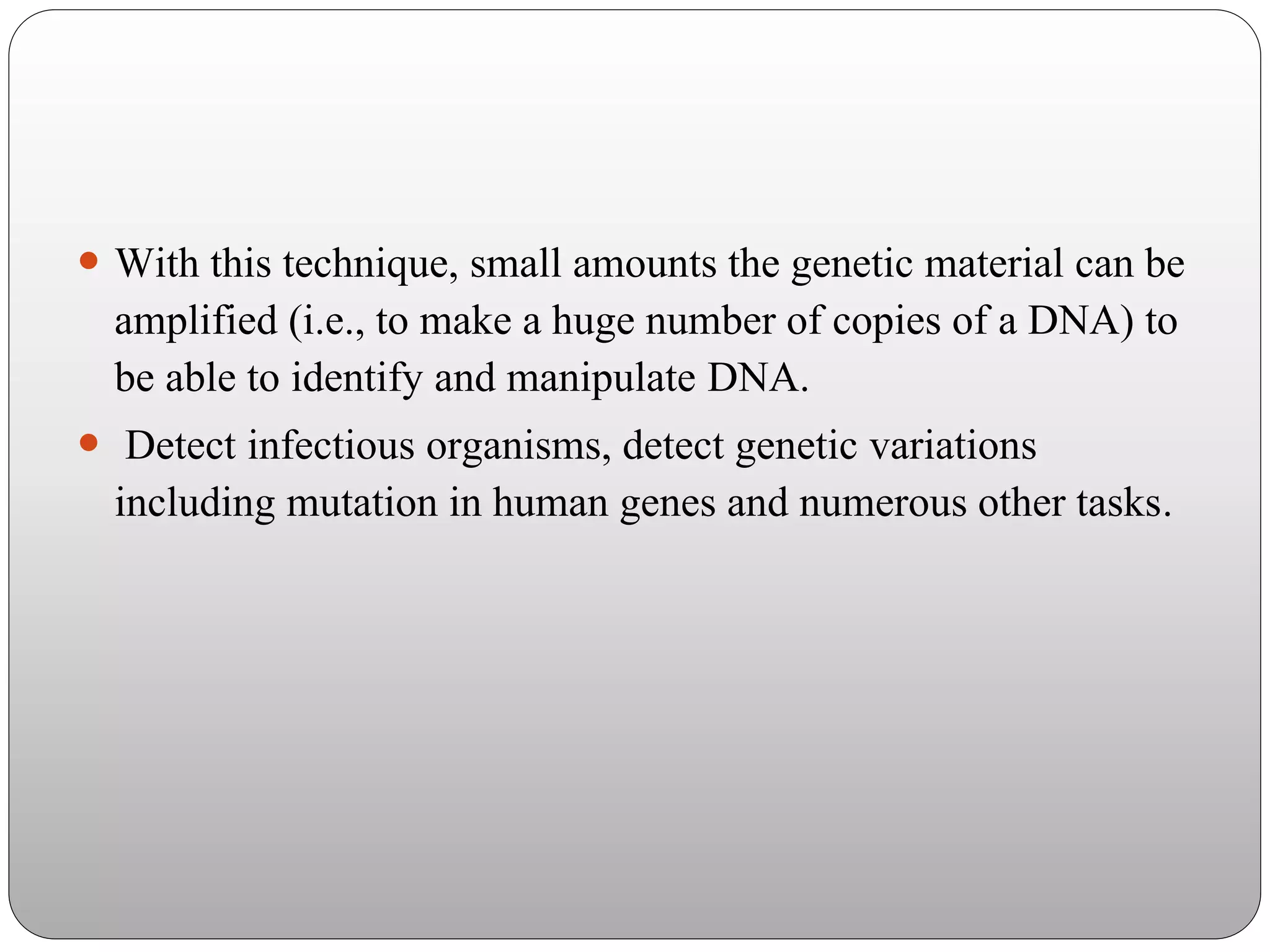  With this technique, small amounts the genetic material can be
amplified (i.e., to make a huge number of copies of a DNA) to
be able to identify and manipulate DNA.
 Detect infectious organisms, detect genetic variations
including mutation in human genes and numerous other tasks.
 