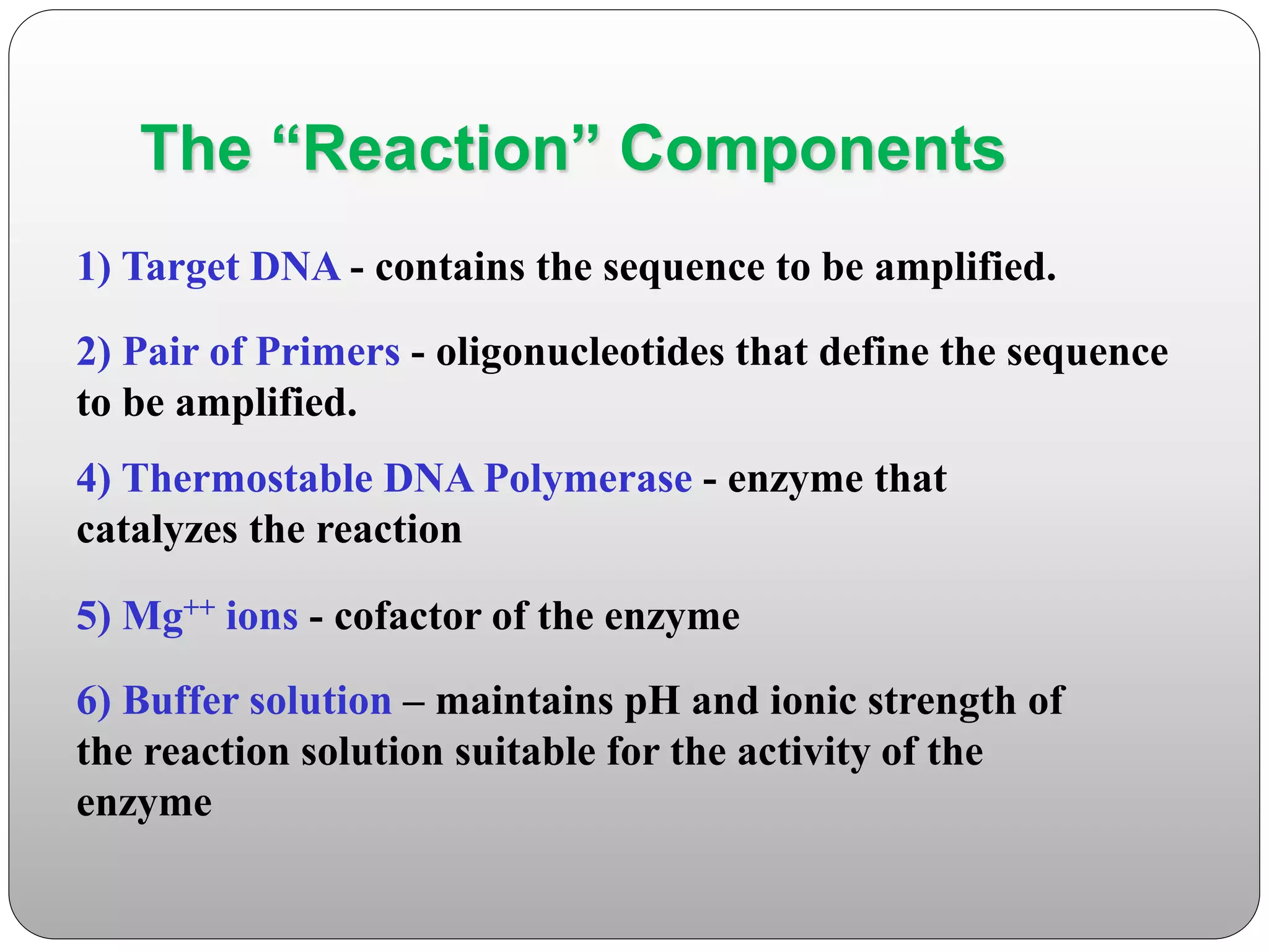The “Reaction” Components
1) Target DNA - contains the sequence to be amplified.
2) Pair of Primers - oligonucleotides that define the sequence
to be amplified.
4) Thermostable DNA Polymerase - enzyme that
catalyzes the reaction
5) Mg++ ions - cofactor of the enzyme
6) Buffer solution – maintains pH and ionic strength of
the reaction solution suitable for the activity of the
enzyme
 