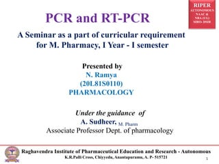 RIPER
AUTONOMOUS
NAAC &
NBA (UG)
SIRO- DSIR
Raghavendra Institute of Pharmaceutical Education and Research - Autonomous
K.R.Palli Cross, Chiyyedu, Anantapuramu, A. P- 515721 1
PCR and RT-PCR
A Seminar as a part of curricular requirement
for M. Pharmacy, I Year - I semester
Presented by
N. Ramya
(20L81S0110)
PHARMACOLOGY
Under the guidance of
A. Sudheer, M. Pharm
Associate Professor Dept. of pharmacology
 