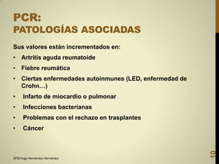 PCR:

PATOLOGÍAS ASOCIADAS
Sus valores están incrementados en:

• Artritis aguda reumatoide
• Fiebre reumática
• Ciertas enfermedades autoinmunes (LED, enfermedad de
Crohn…)

Infarto de miocardio o pulmonar

•

Infecciones bacterianas

•

Problemas con el rechazo en trasplantes

•

Cáncer

QFB Hugo Hernández Hernández

10

•

 