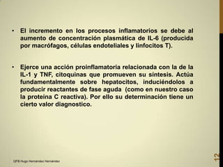 • El incremento en los procesos inflamatorios se debe al
aumento de concentración plasmática de IL-6 (producida
por macrófagos, células endoteliales y linfocitos T).

QFB Hugo Hernández Hernández

12

• Ejerce una acción proinflamatoria relacionada con la de la
IL-1 y TNF, citoquinas que promueven su síntesis. Actúa
fundamentalmente sobre hepatocitos, induciéndolos a
producir reactantes de fase aguda (como en nuestro caso
la proteína C reactiva). Por ello su determinación tiene un
cierto valor diagnostico.

 
