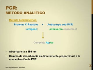 PCR:

MÉTODO ANALÍTICO
• Método turbidimétrico:

Proteina C Reactiva
(antígeno)

+

Anticuerpo anti-PCR
(anticuerpo específico)

Complejo Ag/Ac
• Absorbancia a 380 nm

QFB Hugo Hernández Hernández

14

• Cambio de absorbancia es directamente proporcional a la
concentración de PCR.

 