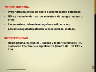TIPO DE MUESTRA

• Preferibles muestras de suero o plasma recién obtenidas.
• NO se recomienda uso de muestras de sangre entera u
orina.
• Las muestras deben descongelarse sólo una vez.
• Los anticoagulantes afectan la linealidad del método.

INTERFERENCIAS

QFB Hugo Hernández Hernández

15

• Hemoglobina, bilirrubina , lipemia y factor reumatoide NO
mostraron Interferencia significativa (dentro de 20 UI/L o
8%)

 