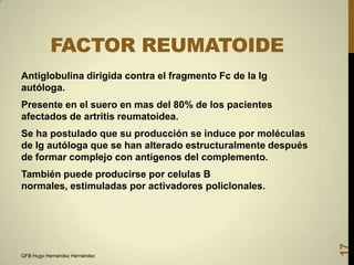 FACTOR REUMATOIDE
Antiglobulina dirigida contra el fragmento Fc de la Ig
autóloga.
Presente en el suero en mas del 80% de los pacientes
afectados de artritis reumatoidea.
Se ha postulado que su producción se induce por moléculas
de Ig autóloga que se han alterado estructuralmente después
de formar complejo con antígenos del complemento.

QFB Hugo Hernández Hernández

17

También puede producirse por celulas B
normales, estimuladas por activadores policlonales.

 