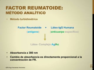 FACTOR REUMATOIDE:
MÉTODO ANALÍTICO
• Método turbidimétrico
Factor Reumatoide
(antígeno)

+

Látex-IgG Humana
(anticuerpo específico)

Látex- Complejo Ag/Ac
• Absorbancia a 380 nm

QFB Hugo Hernández Hernández

21

• Cambio de absorbancia es directamente proporcional a la
concentración de FR.

 