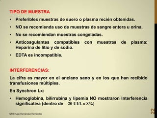 TIPO DE MUESTRA

• Preferibles muestras de suero o plasma recién obtenidas.
• NO se recomienda uso de muestras de sangre entera u orina.
• No se recomiendan muestras congeladas.
• Anticoagulantes compatibles
Heparina de litio y de sodio.

con

muestras

de

plasma:

• EDTA es incompatible.

INTERFERENCIAS:
La cifra es mayor en el anciano sano y en los que han recibido
transfusiones múltiples.
En Synchron Lx:

QFB Hugo Hernández Hernández

22

• Hemoglobina, bilirrubina y lipemia NO mostraron Interferencia
significativa (dentro de 20 UI/L o 8%)

 