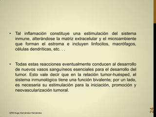 • Tal inflamación constituye una estimulación del sistema
inmune, alterándose la matriz extracelular y el microambiente
que forman el estroma e incluyen linfocitos, macrófagos,
células dendríticas, etc. . .

QFB Hugo Hernández Hernández

24

• Todas estas reacciones eventualmente conducen al desarrollo
de nuevos vasos sanguíneos esenciales para el desarrollo del
tumor. Esto vale decir que en la relación tumor-huésped, el
sistema inmunológico tiene una función bivalente; por un lado,
es necesaria su estimulación para la iniciación, promoción y
neovascularización tumoral.

 