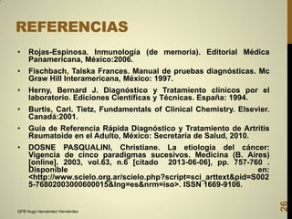 REFERENCIAS
Rojas-Espinosa. Inmunología (de memoria). Editorial Médica
Panamericana, México:2006.

•

Fischbach, Talska Frances. Manual de pruebas diagnósticas. Mc
Graw Hill Interamericana, México: 1997.

•

Herny, Bernard J. Diagnóstico y Tratamiento clínicos por el
laboratorio. Ediciones Científicas y Técnicas. España: 1994.

•

Burtis, Carl. Tietz, Fundamentals of Clinical Chemistry. Elsevier.
Canadá:2001.

•

Guía de Referencia Rápida Diagnóstico y Tratamiento de Artritis
Reumatoide en el Adulto, México: Secretaría de Salud, 2010.

•

DOSNE PASQUALINI, Christiane. La etiología del cáncer:
Vigencia de cinco paradigmas sucesivos. Medicina (B. Aires)
[online]. 2003, vol.63, n.6 [citado 2013-06-06], pp. 757-760 .
Disponible
en:
<http://www.scielo.org.ar/scielo.php?script=sci_arttext&pid=S002
5-76802003000600015&lng=es&nrm=iso>. ISSN 1669-9106.

QFB Hugo Hernández Hernández

26

•

 