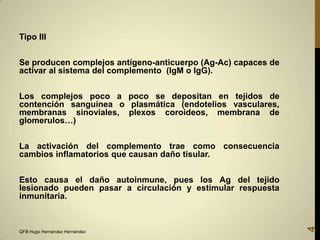 Tipo III

Se producen complejos antígeno-anticuerpo (Ag-Ac) capaces de
activar al sistema del complemento (IgM o IgG).
Los complejos poco a poco se depositan en tejidos de
contención sanguínea o plasmática (endotelios vasculares,
membranas sinoviales, plexos coroideos, membrana de
glomerulos…)
La activación del complemento trae como consecuencia
cambios inflamatorios que causan daño tisular.

QFB Hugo Hernández Hernández

4

Esto causa el daño autoinmune, pues los Ag del tejido
lesionado pueden pasar a circulación y estimular respuesta
inmunitaria.

 