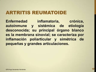 ARTRITIS REUMATOIDE

QFB Hugo Hernández Hernández

6

Enfermedad
inflamatoria,
crónica,
autoinmune y sistémica de etiología
desconocida; su principal órgano blanco
es la membrana sinovial; se caracteriza por
inflamación poliarticular y simétrica de
pequeñas y grandes articulaciones.

 