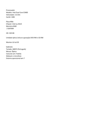 Processador
Modelo: Intel Dual Core E3400
Velocidade: 2.6 GHz
Cachê: 1MB

Placa Mãe
Chipset: Intel ou ASUS
Memória RAM
2 GB RAM

HD: 320 GB

Unidade óptica Leitura e gravação DVD-RW e CD-RW

Monitor LG lcd 20

Gabinete
Teclado: ABNT2 (Português)
Mouse: Óptico
Caixa de som: Padrão
Webcam e microfone
Sistema operacional win 7
 