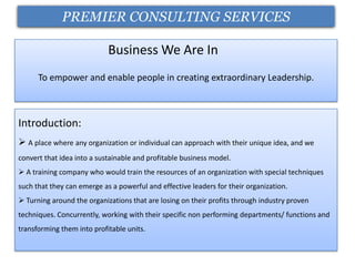 PREMIER CONSULTING SERVICES

                            Business We Are In
      To empower and enable people in creating extraordinary Leadership.



Introduction:
 A place where any organization or individual can approach with their unique idea, and we
convert that idea into a sustainable and profitable business model.
 A training company who would train the resources of an organization with special techniques
such that they can emerge as a powerful and effective leaders for their organization.
 Turning around the organizations that are losing on their profits through industry proven
techniques. Concurrently, working with their specific non performing departments/ functions and
transforming them into profitable units.
 