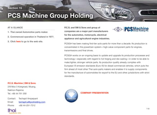 P.C.S. and SW & Sons and group of
companies are a major part manufacturers
for the automotive, motorcycle, electrical
appliance and agricultural engine industries.
PCSGH has been making ﬁrst-tier auto-parts for more than a decade. Its production is
concentrated in the powertrain system—high-value component parts for engines,
transmissions and ﬁnal drives.
PCSGH works on an ongoing basis to update and upgrade its production processes and
technology—especially with regard to hot forging and die-casting—in order to be able to
make lighter, stronger vehicle parts. Its production quality already complies with
European VI emission standards (Euro VI) for diesel commercial vehicles, which puts the
ﬁrm ahead of most other Thai auto-parts makers and enables it to supply components
for the manufacture of automobiles for export to the EU and other jurisdictions with strict
standards.
Section 15
AT A GLANCE
1. Thai owned Automotive parts maker.
2. Commenced operation in Thailand in 1977.
3. Click here to go to the web site.
PCS Machine Group Holding
119
P.C.S. Machine | SW & Sons 
2/8 Moo 3 Kokgroad, Muang,  
Nakhon-Rajsima  
Tel. +66 44 701 200
Contact:	 Techapit Ampaipant 
Email:	 techapit.a@pcsholding.com 
Phone:	 +66 44-291-7312
COMPANY PRESENTATION
 