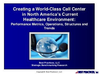 Creating a World-Class Call Center
in North America’s Current
Healthcare Environment:
Performance Metrics, Operations, Structures and
Trends

Best Practices, LLC
Strategic Benchmarking Research
Copyright © Best Practices, LLC

BEST PRACTICES,

®

LLC

 