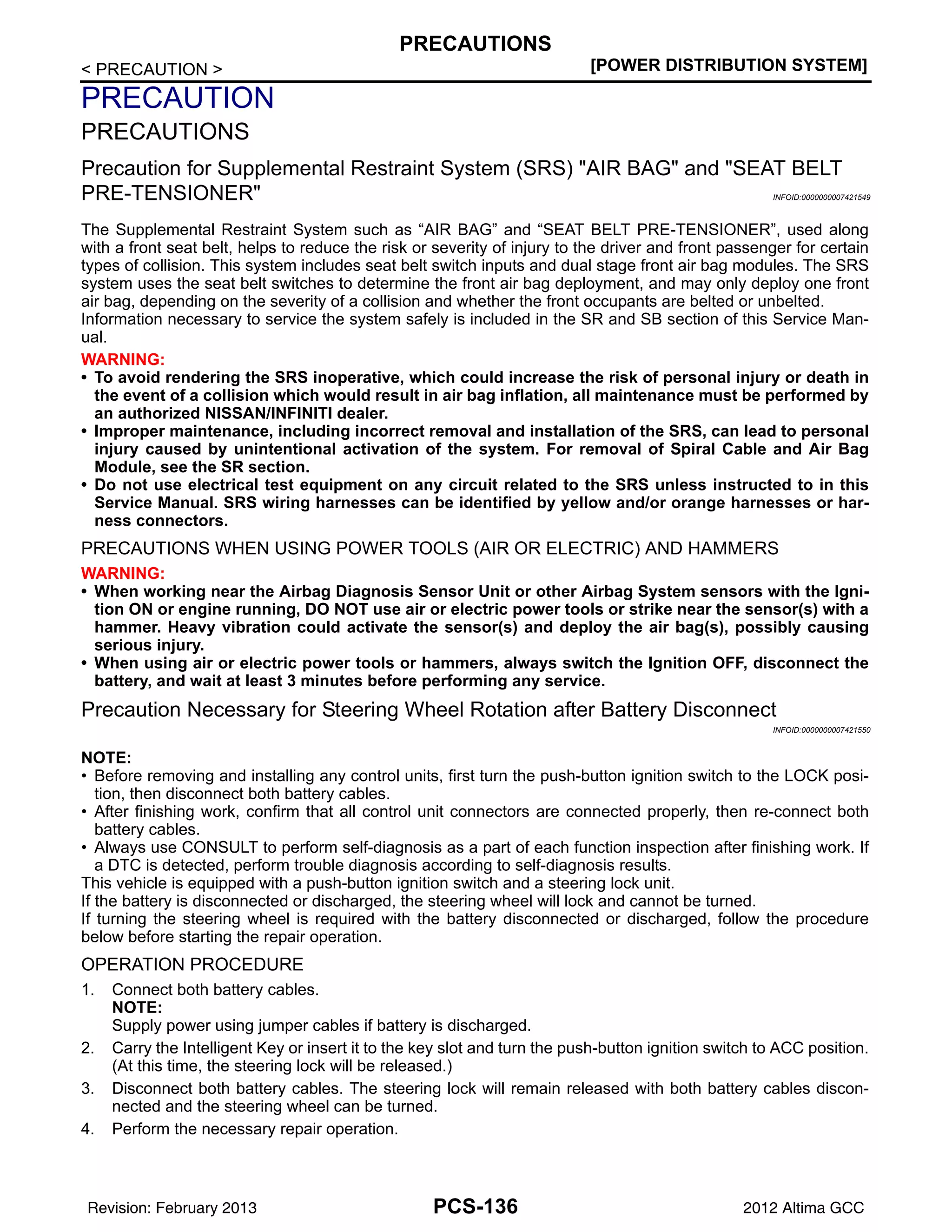 PCS-136
< PRECAUTION > [POWER DISTRIBUTION SYSTEM]
PRECAUTIONS
PRECAUTION
PRECAUTIONS
Precaution for Supplemental Restraint System (SRS) "AIR BAG" and "SEAT BELT
PRE-TENSIONER" INFOID:0000000007421549
The Supplemental Restraint System such as “AIR BAG” and “SEAT BELT PRE-TENSIONER”, used along
with a front seat belt, helps to reduce the risk or severity of injury to the driver and front passenger for certain
types of collision. This system includes seat belt switch inputs and dual stage front air bag modules. The SRS
system uses the seat belt switches to determine the front air bag deployment, and may only deploy one front
air bag, depending on the severity of a collision and whether the front occupants are belted or unbelted.
Information necessary to service the system safely is included in the SR and SB section of this Service Man-
ual.
WARNING:
• To avoid rendering the SRS inoperative, which could increase the risk of personal injury or death in
the event of a collision which would result in air bag inflation, all maintenance must be performed by
an authorized NISSAN/INFINITI dealer.
• Improper maintenance, including incorrect removal and installation of the SRS, can lead to personal
injury caused by unintentional activation of the system. For removal of Spiral Cable and Air Bag
Module, see the SR section.
• Do not use electrical test equipment on any circuit related to the SRS unless instructed to in this
Service Manual. SRS wiring harnesses can be identified by yellow and/or orange harnesses or har-
ness connectors.
PRECAUTIONS WHEN USING POWER TOOLS (AIR OR ELECTRIC) AND HAMMERS
WARNING:
• When working near the Airbag Diagnosis Sensor Unit or other Airbag System sensors with the Igni-
tion ON or engine running, DO NOT use air or electric power tools or strike near the sensor(s) with a
hammer. Heavy vibration could activate the sensor(s) and deploy the air bag(s), possibly causing
serious injury.
• When using air or electric power tools or hammers, always switch the Ignition OFF, disconnect the
battery, and wait at least 3 minutes before performing any service.
Precaution Necessary for Steering Wheel Rotation after Battery Disconnect
INFOID:0000000007421550
NOTE:
• Before removing and installing any control units, first turn the push-button ignition switch to the LOCK posi-
tion, then disconnect both battery cables.
• After finishing work, confirm that all control unit connectors are connected properly, then re-connect both
battery cables.
• Always use CONSULT to perform self-diagnosis as a part of each function inspection after finishing work. If
a DTC is detected, perform trouble diagnosis according to self-diagnosis results.
This vehicle is equipped with a push-button ignition switch and a steering lock unit.
If the battery is disconnected or discharged, the steering wheel will lock and cannot be turned.
If turning the steering wheel is required with the battery disconnected or discharged, follow the procedure
below before starting the repair operation.
OPERATION PROCEDURE
1. Connect both battery cables.
NOTE:
Supply power using jumper cables if battery is discharged.
2. Carry the Intelligent Key or insert it to the key slot and turn the push-button ignition switch to ACC position.
(At this time, the steering lock will be released.)
3. Disconnect both battery cables. The steering lock will remain released with both battery cables discon-
nected and the steering wheel can be turned.
4. Perform the necessary repair operation.
Revision: February 2013 2012 Altima GCC
 