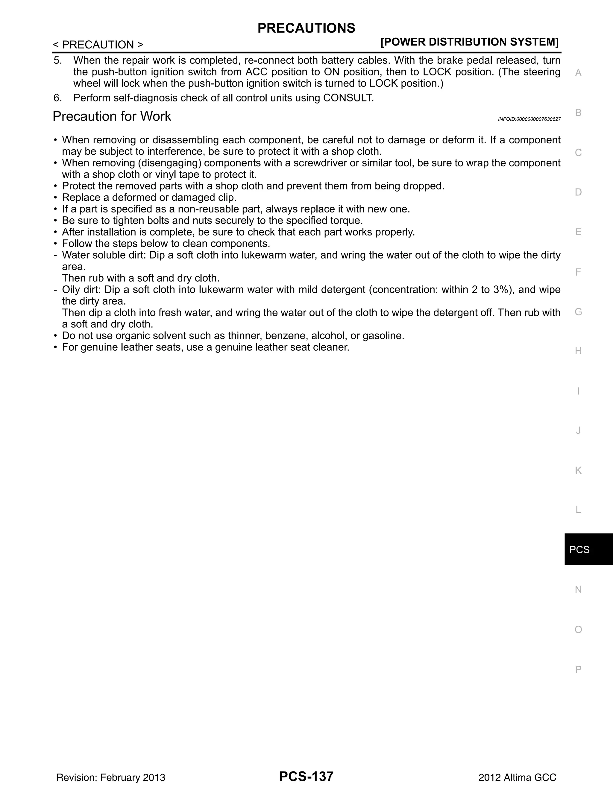 PCS
PRECAUTIONS
PCS-137
< PRECAUTION > [POWER DISTRIBUTION SYSTEM]
C
D
E
F
G
H
I
J
K
L
B
A
O
P
N
5. When the repair work is completed, re-connect both battery cables. With the brake pedal released, turn
the push-button ignition switch from ACC position to ON position, then to LOCK position. (The steering
wheel will lock when the push-button ignition switch is turned to LOCK position.)
6. Perform self-diagnosis check of all control units using CONSULT.
Precaution for Work INFOID:0000000007630627
• When removing or disassembling each component, be careful not to damage or deform it. If a component
may be subject to interference, be sure to protect it with a shop cloth.
• When removing (disengaging) components with a screwdriver or similar tool, be sure to wrap the component
with a shop cloth or vinyl tape to protect it.
• Protect the removed parts with a shop cloth and prevent them from being dropped.
• Replace a deformed or damaged clip.
• If a part is specified as a non-reusable part, always replace it with new one.
• Be sure to tighten bolts and nuts securely to the specified torque.
• After installation is complete, be sure to check that each part works properly.
• Follow the steps below to clean components.
- Water soluble dirt: Dip a soft cloth into lukewarm water, and wring the water out of the cloth to wipe the dirty
area.
Then rub with a soft and dry cloth.
- Oily dirt: Dip a soft cloth into lukewarm water with mild detergent (concentration: within 2 to 3%), and wipe
the dirty area.
Then dip a cloth into fresh water, and wring the water out of the cloth to wipe the detergent off. Then rub with
a soft and dry cloth.
• Do not use organic solvent such as thinner, benzene, alcohol, or gasoline.
• For genuine leather seats, use a genuine leather seat cleaner.
Revision: February 2013 2012 Altima GCC
 